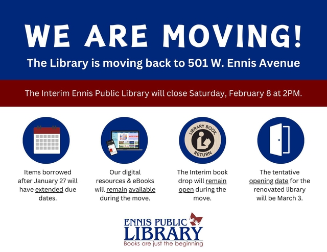 We are moving! The Library is moving back to 501 W. Ennis Avenue. The Interim Ennis Public Library will close Saturday, February 8 at 2PM.  Items borrowed after January 27 will have extended due dates.  Our digital resources & eBooks will remain available during the move. The Interim book drop will remain open during the move. The tentative opening date for the renovated library will be March 3. Ennis Public Library Books are just the beginning.